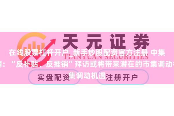 在线股票杠杆开户_新手炒股配资官方注册 中集车辆：“反补贴、反推销”拜访或将带来潜在的市集调动机遇