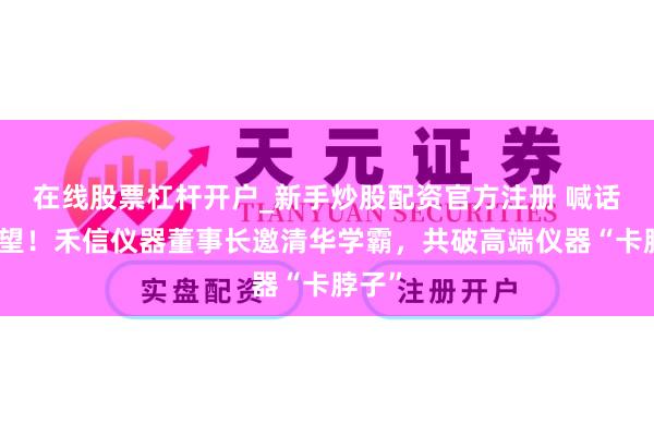在线股票杠杆开户_新手炒股配资官方注册 喊话庞众望！禾信仪器董事长邀清华学霸，共破高端仪器“卡脖子”