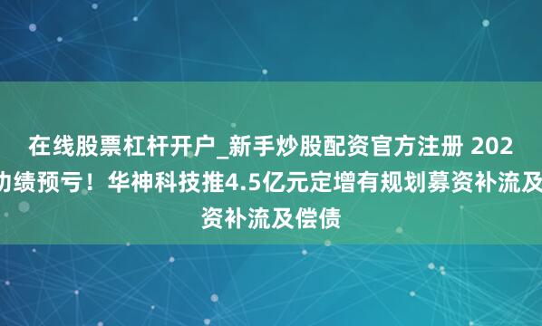 在线股票杠杆开户_新手炒股配资官方注册 2025年功绩预亏！华神科技推4.5亿元定增有规划募资补流及偿债