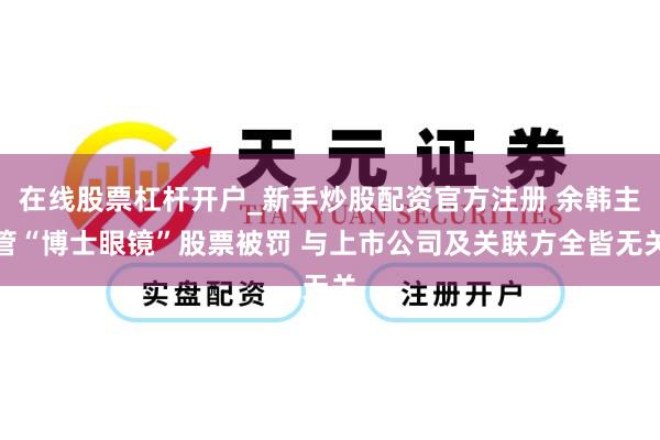 在线股票杠杆开户_新手炒股配资官方注册 余韩主管“博士眼镜”股票被罚 与上市公司及关联方全皆无关
