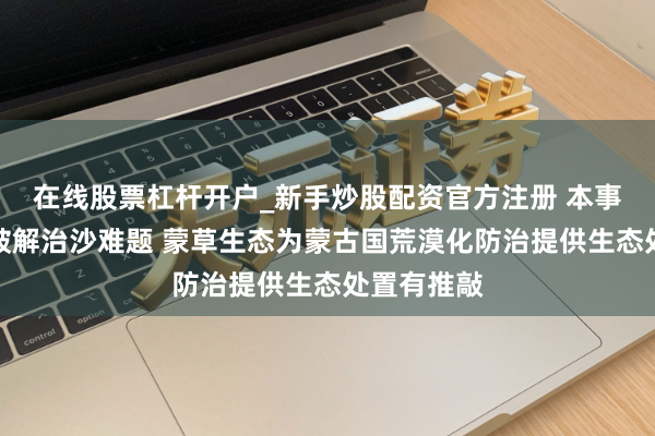 在线股票杠杆开户_新手炒股配资官方注册 本事就业出海破解治沙难题 蒙草生态为蒙古国荒漠化防治提供生态处置有推敲