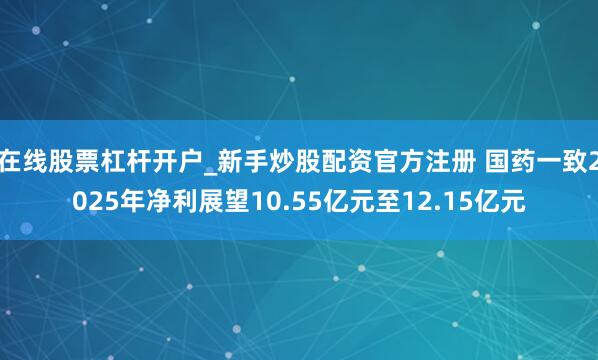 在线股票杠杆开户_新手炒股配资官方注册 国药一致2025年净利展望10.55亿元至12.15亿元