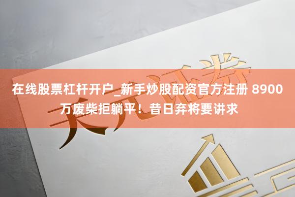 在线股票杠杆开户_新手炒股配资官方注册 8900 万废柴拒躺平！昔日弃将要讲求