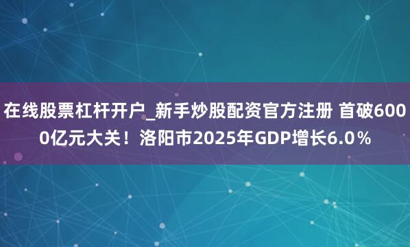 在线股票杠杆开户_新手炒股配资官方注册 首破6000亿元大关！洛阳市2025年GDP增长6.0％