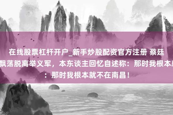 在线股票杠杆开户_新手炒股配资官方注册 蔡廷锴率第十师飘荡脱离举义军，本东谈主回忆自述称：那时我根本就不在南昌！