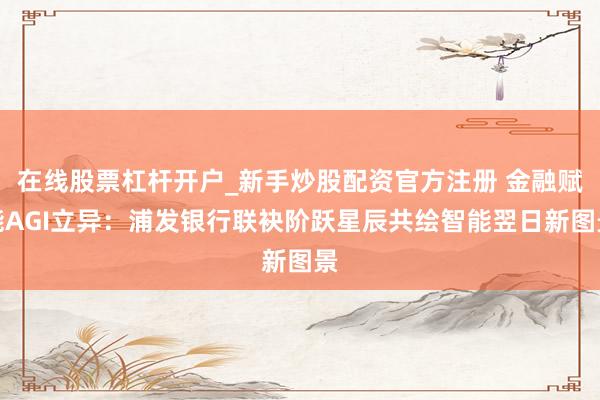 在线股票杠杆开户_新手炒股配资官方注册 金融赋能AGI立异：浦发银行联袂阶跃星辰共绘智能翌日新图景
