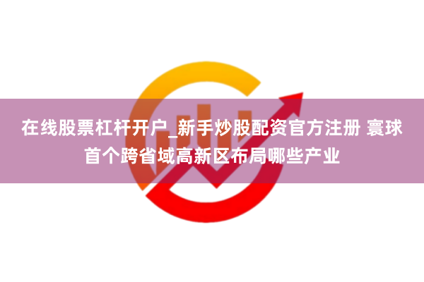 在线股票杠杆开户_新手炒股配资官方注册 寰球首个跨省域高新区布局哪些产业