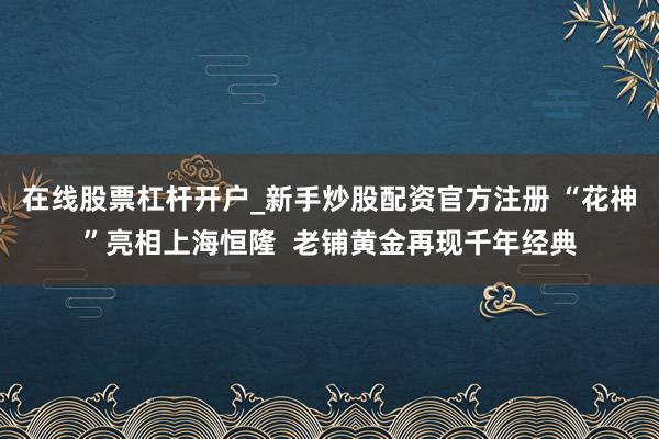 在线股票杠杆开户_新手炒股配资官方注册 “花神”亮相上海恒隆  老铺黄金再现千年经典
