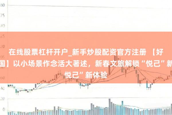 在线股票杠杆开户_新手炒股配资官方注册 【好评中国】以小场景作念活大著述，新春文旅解锁“悦己”新体验