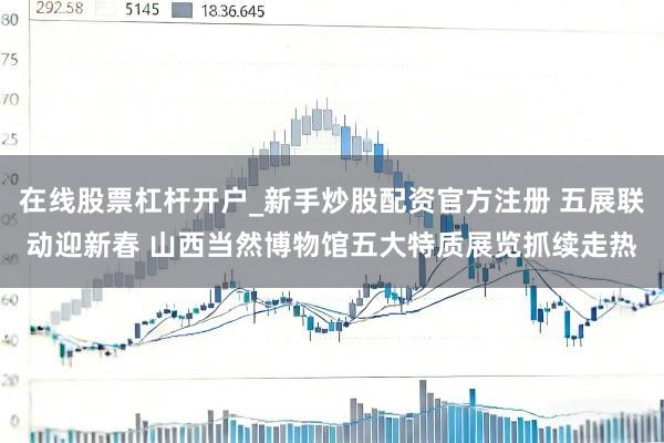 在线股票杠杆开户_新手炒股配资官方注册 五展联动迎新春 山西当然博物馆五大特质展览抓续走热