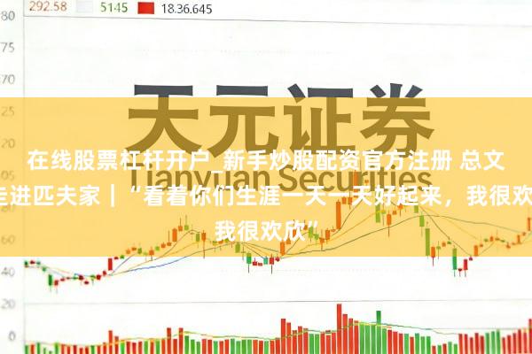 在线股票杠杆开户_新手炒股配资官方注册 总文书走进匹夫家｜“看着你们生涯一天一天好起来，我很欢欣”